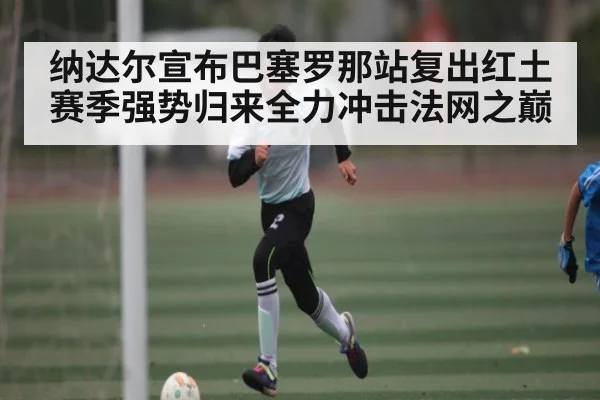 纳达尔宣布巴塞罗那站复出红土赛季强势归来全力冲击法网之巅